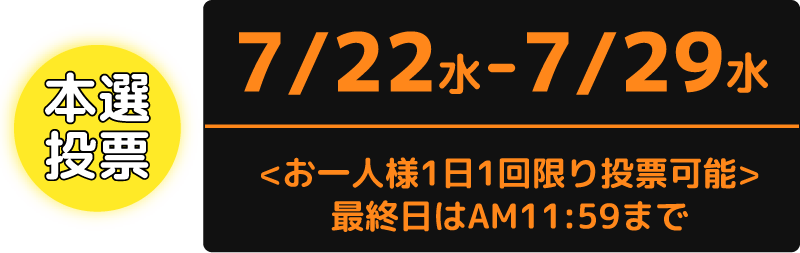本選投票：7/22（水）から7/29（水）まで　お一人様1日1回限り投票可能　最終日はAM11:59まで